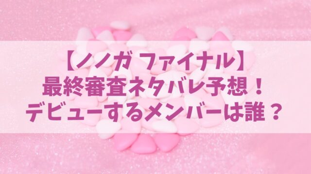 【ノノガ】ファイナルのネタバレ予想！デビューするメンバーは誰で何人？