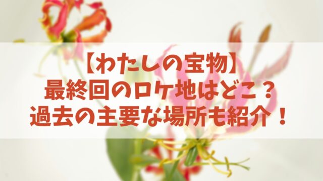 【わたしの宝物】最終回のロケ地はどこ？過去の主要な場所も紹介！