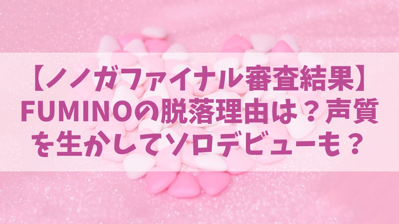 【ノノガファイナル】FUMINO(フミノ)の脱落理由はなぜ？バラードが合う声質を生かしてソロデビューの可能性も？