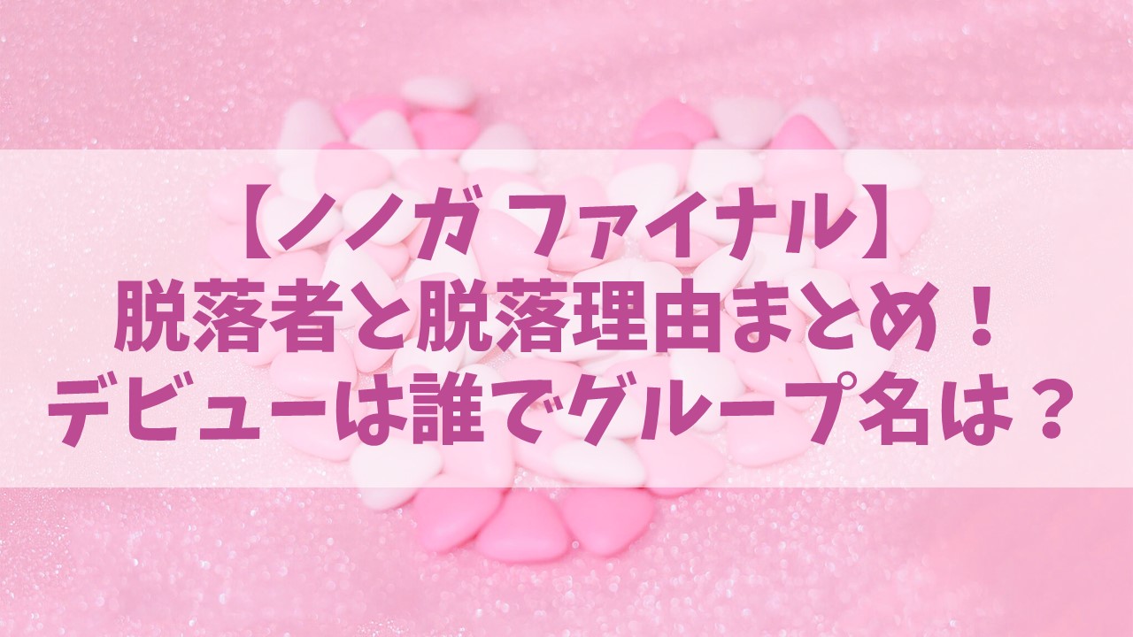 【ノノガファイナル】最終審査の脱落者とその理由は？デビューは何人でグループ名は？