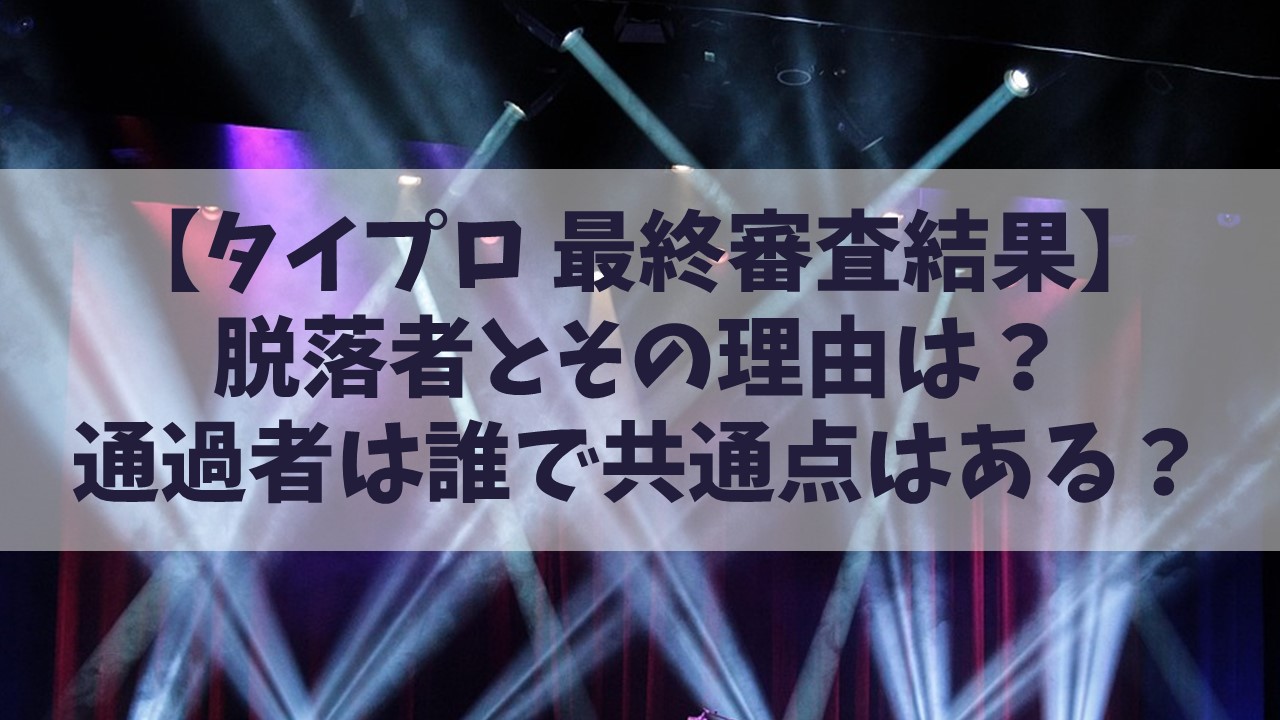 【タイプロ最終審査結果】脱落者とその理由は？通過者は誰で共通点はある？