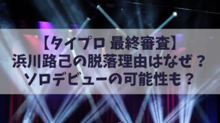 【タイプロ最終審査結果】浜川路己(ロイ)の脱落理由はなぜ？その後の活動やソロデビューの可能性は？