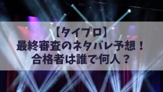 【タイプロ】最終審査のネタバレ予想！合格者は誰で何人？